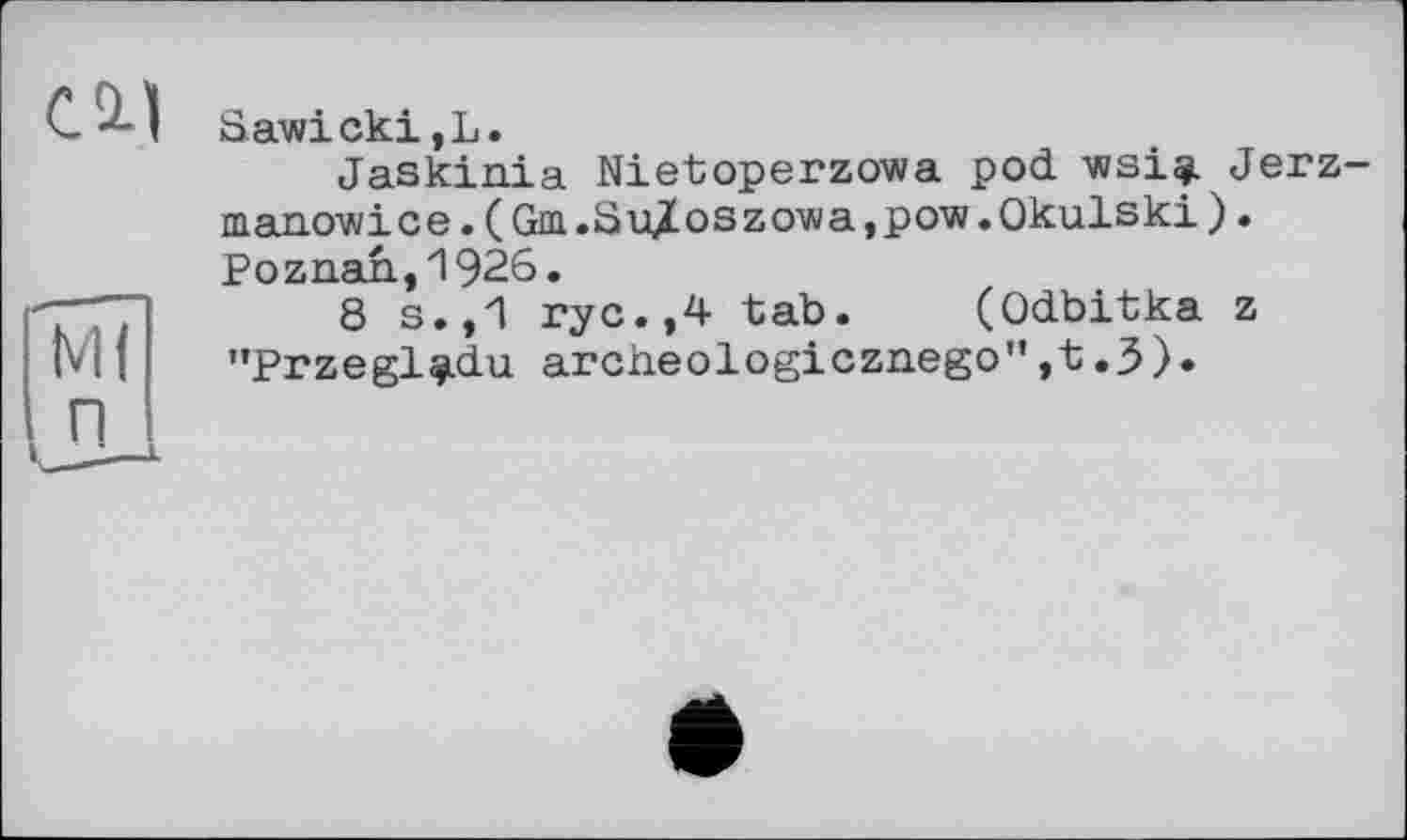 ﻿Sawicki,L.
Jaskinia Nietoperzowa pod wsiqj. Jerz manowice. (Gtm.Su%oszowa,pow.Okulski). Poznan,1926.
8 s.,1 ryc.,4 tab. (Odbitka z "Przegl^du archeologicznego",t.3).